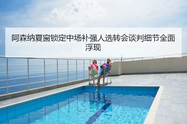 阿森纳夏窗锁定中场补强人选转会谈判细节全面浮现